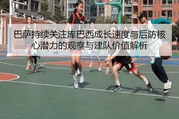 巴萨持续关注库巴西成长速度与后防核心潜力的观察与建队价值解析