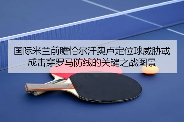 国际米兰前瞻恰尔汗奥卢定位球威胁或成击穿罗马防线的关键之战图景